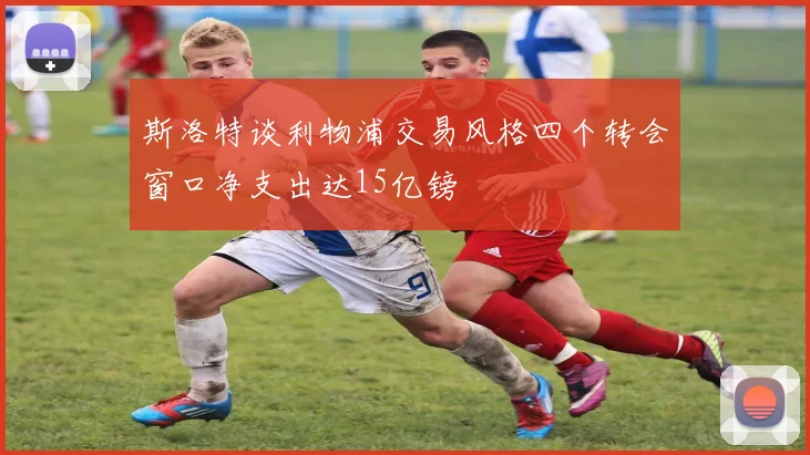 斯洛特谈利物浦交易风格四个转会窗口净支出达15亿镑