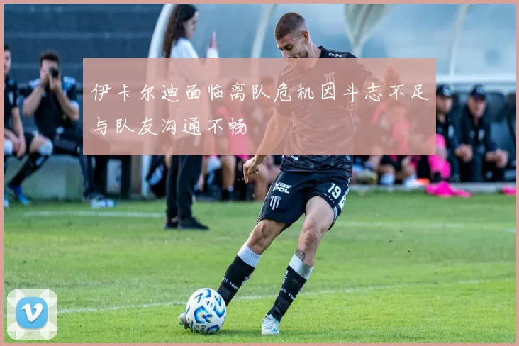 伊卡尔迪面临离队危机因斗志不足与队友沟通不畅