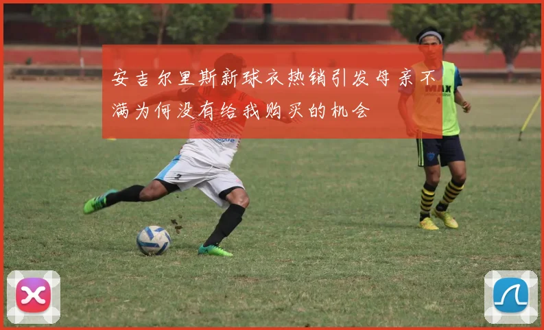安吉尔里斯新球衣热销引发母亲不满为何没有给我购买的机会