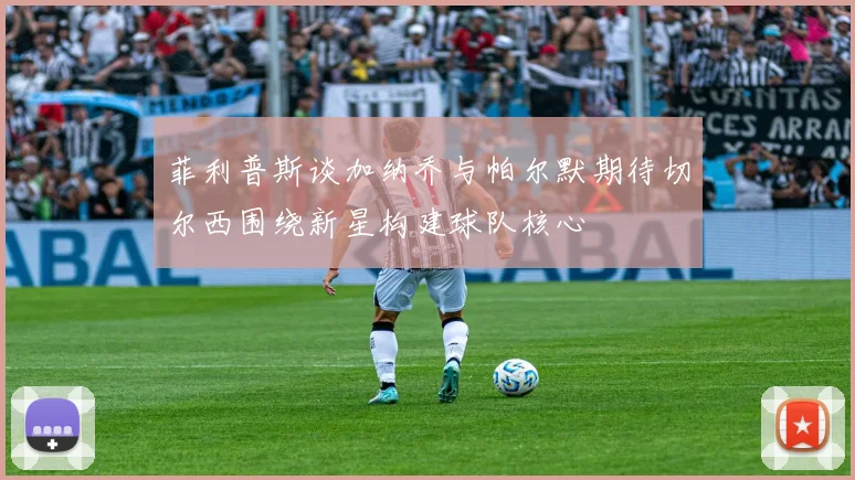 菲利普斯谈加纳乔与帕尔默期待切尔西围绕新星构建球队核心