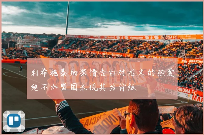 利希施泰纳深情告白对尤文的热爱绝不加盟国米视其为背叛