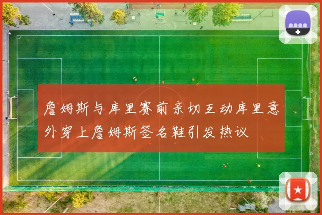 詹姆斯与库里赛前亲切互动库里意外穿上詹姆斯签名鞋引发热议