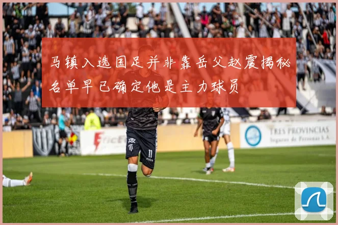 马镇入选国足并非靠岳父赵震揭秘名单早已确定他是主力球员