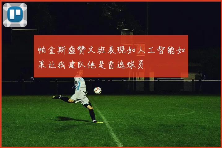 帕金斯盛赞文班表现如人工智能如果让我建队他是首选球员