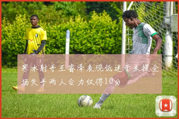 寒冰射手王睿泽表现低迷于米提全场失手两人合力仅得10分