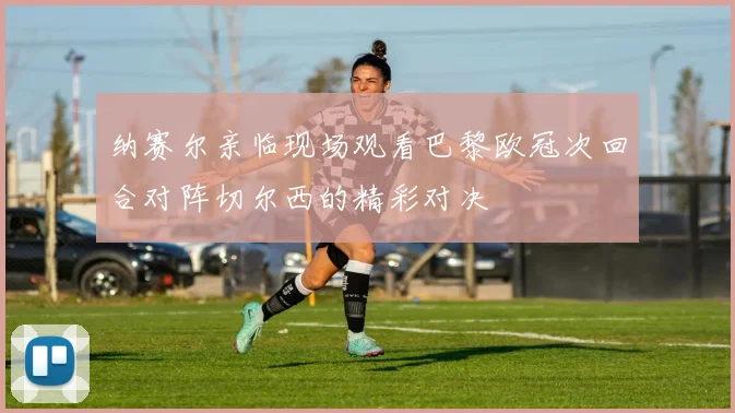 纳赛尔亲临现场观看巴黎欧冠次回合对阵切尔西的精彩对决