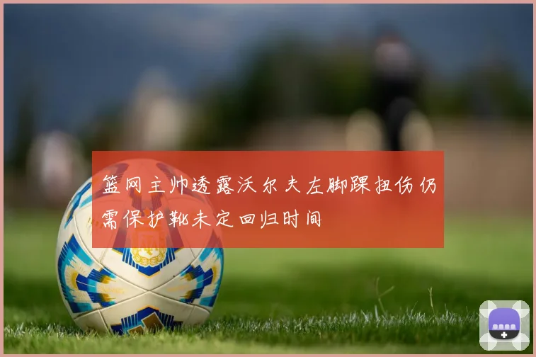 篮网主帅透露沃尔夫左脚踝扭伤仍需保护靴未定回归时间