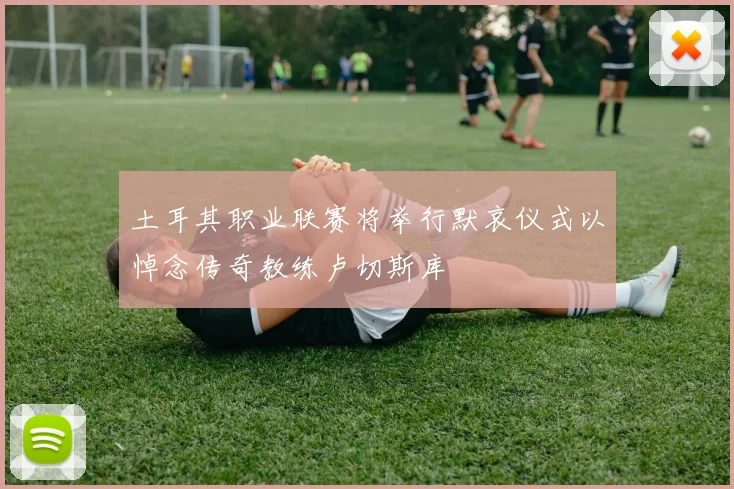 土耳其职业联赛将举行默哀仪式以悼念传奇教练卢切斯库