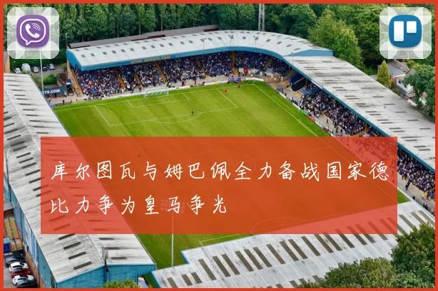 库尔图瓦与姆巴佩全力备战国家德比力争为皇马争光