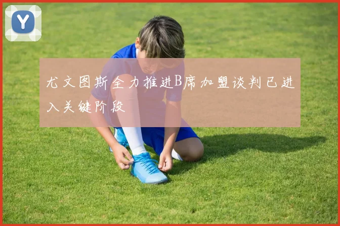 尤文图斯全力推进B席加盟谈判已进入关键阶段