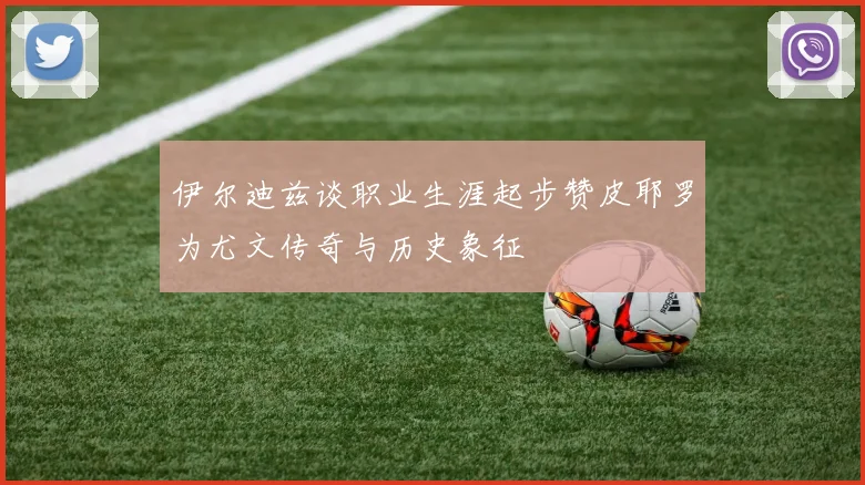 伊尔迪兹谈职业生涯起步赞皮耶罗为尤文传奇与历史象征
