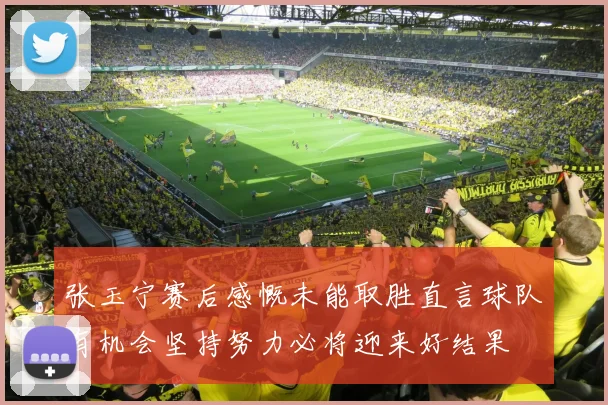 张玉宁赛后感慨未能取胜直言球队有机会坚持努力必将迎来好结果