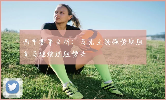 西甲赛事分析：马竞主场强势取胜皇马继续连胜势头