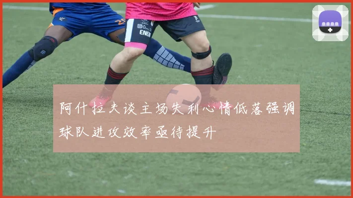 阿什拉夫谈主场失利心情低落强调球队进攻效率亟待提升