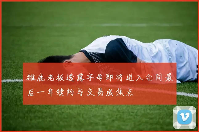 雄鹿老板透露字母即将进入合同最后一年续约与交易成焦点