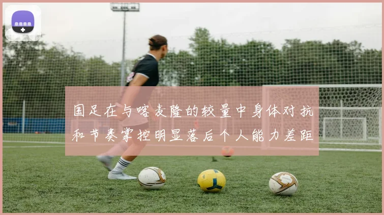 国足在与喀麦隆的较量中身体对抗和节奏掌控明显落后个人能力差距显著