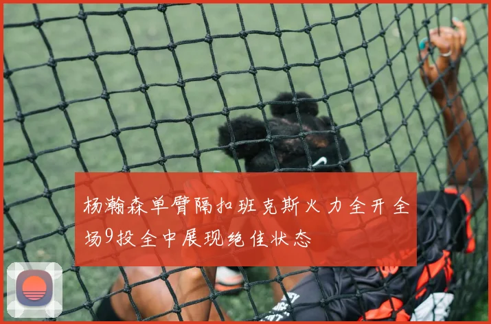 杨瀚森单臂隔扣班克斯火力全开全场9投全中展现绝佳状态